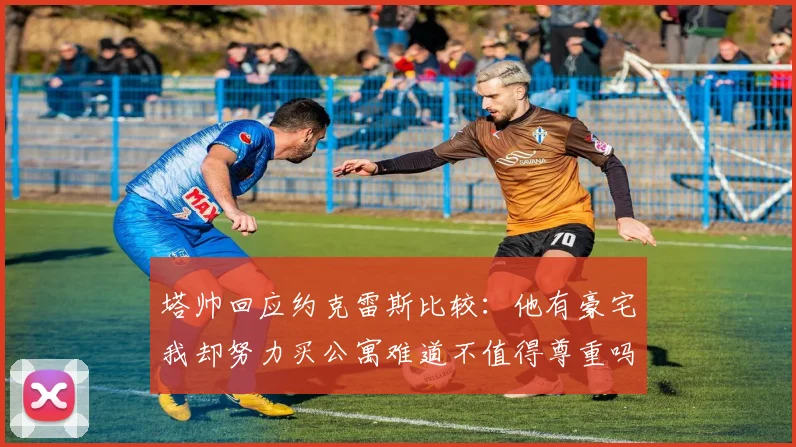 塔帅回应约克雷斯比较：他有豪宅我却努力买公寓难道不值得尊重吗