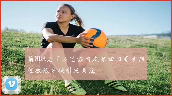 前NBA后卫沙巴兹内皮尔回归奇才担任教练学徒引发关注