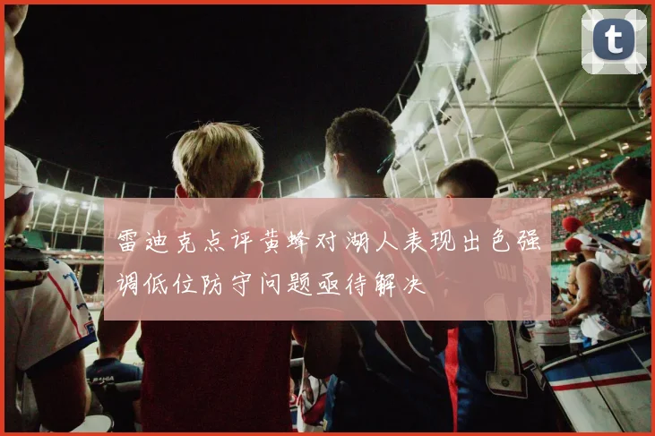雷迪克点评黄蜂对湖人表现出色强调低位防守问题亟待解决