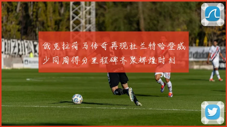 俄克拉荷马传奇再现杜兰特哈登威少同周得分里程碑齐聚辉煌时刻