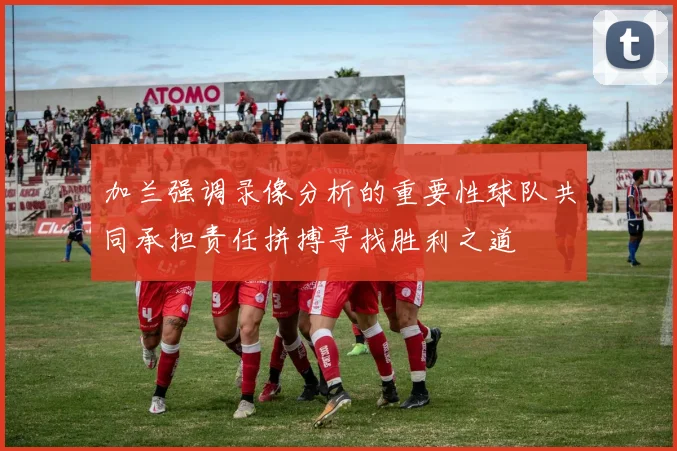 加兰强调录像分析的重要性球队共同承担责任拼搏寻找胜利之道