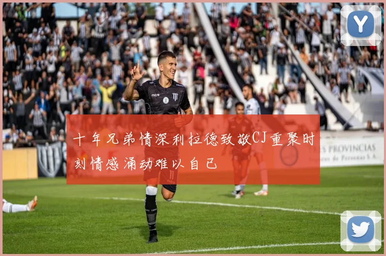 十年兄弟情深利拉德致敬CJ重聚时刻情感涌动难以自已