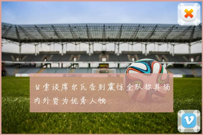 甘索谈席尔瓦告别震惊全队称其场内外皆为优秀人物