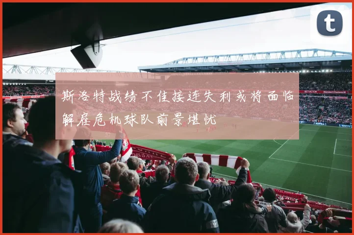 斯洛特战绩不佳接连失利或将面临解雇危机球队前景堪忧