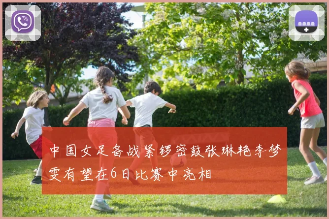 中国女足备战紧锣密鼓张琳艳李梦雯有望在6日比赛中亮相