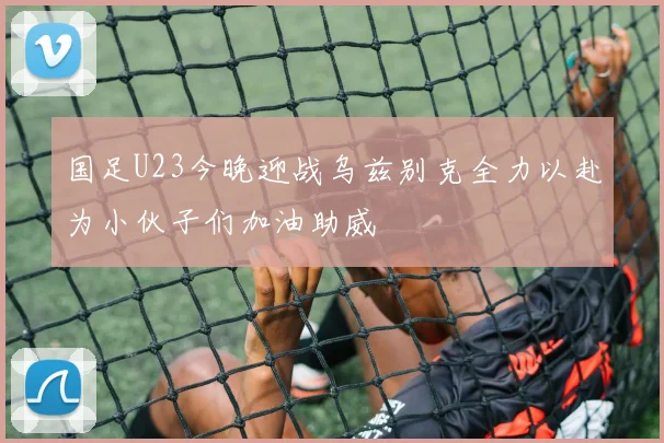 国足U23今晚迎战乌兹别克全力以赴为小伙子们加油助威