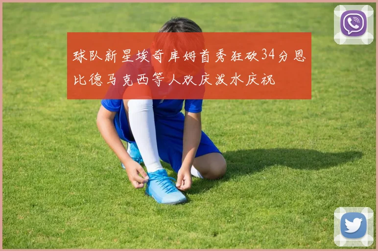 球队新星埃奇库姆首秀狂砍34分恩比德马克西等人欢庆泼水庆祝