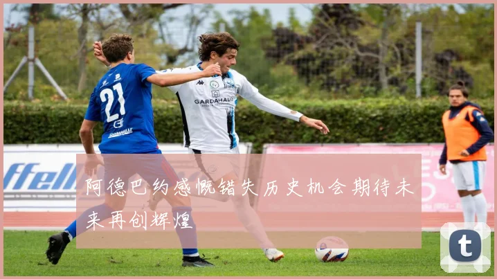 阿德巴约感慨错失历史机会期待未来再创辉煌
