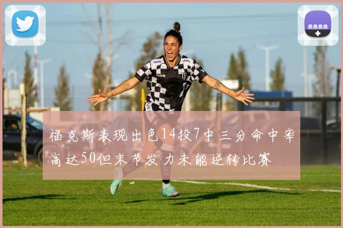 福克斯表现出色14投7中三分命中率高达50但末节发力未能逆转比赛