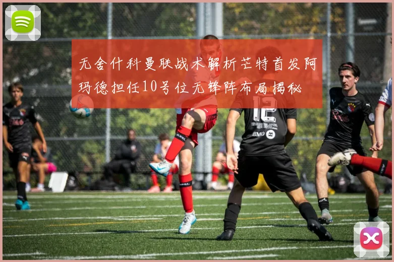 无舍什科曼联战术解析芒特首发阿玛德担任10号位无锋阵布局揭秘