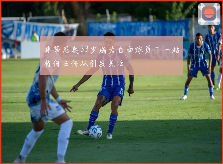 库蒂尼奥33岁成为自由球员下一站将何去何从引发关注