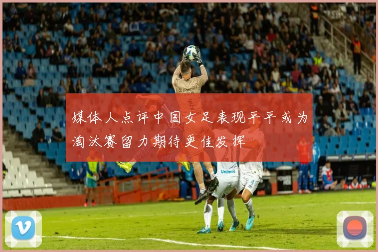 媒体人点评中国女足表现平平或为淘汰赛留力期待更佳发挥
