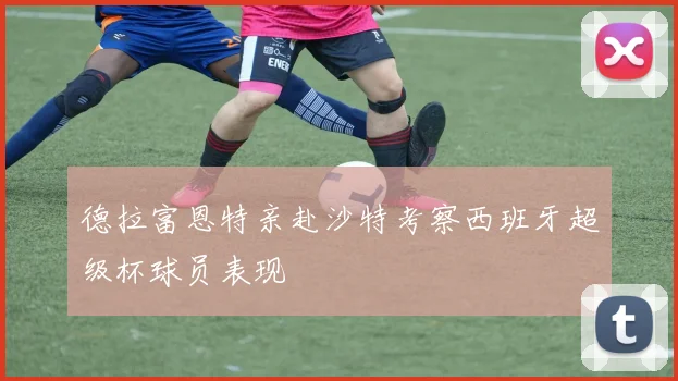 德拉富恩特亲赴沙特考察西班牙超级杯球员表现
