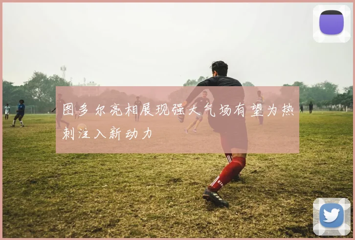 图多尔亮相展现强大气场有望为热刺注入新动力