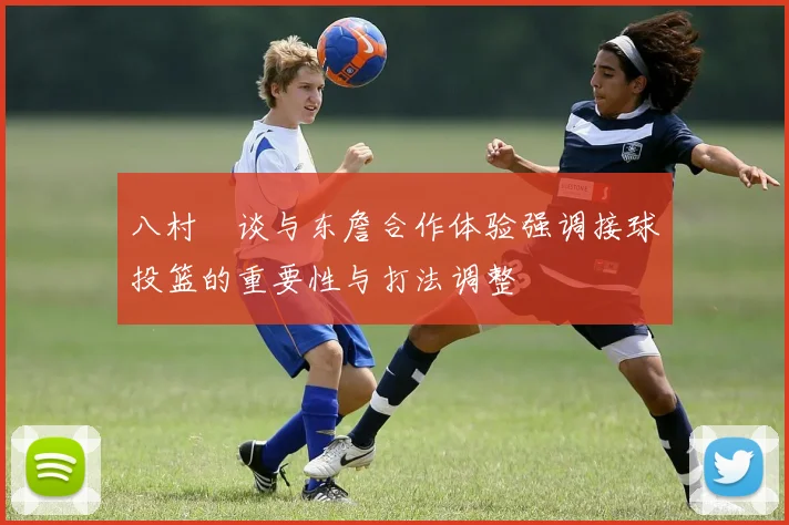 八村塁谈与东詹合作体验强调接球投篮的重要性与打法调整