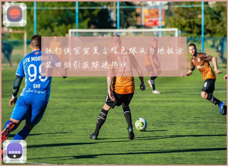 独行侠官宣复古绿色球衣与地板涂装回归引发球迷热议