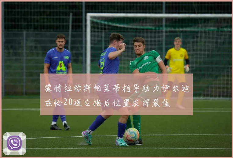 蒙特拉称斯帕莱蒂指导助力伊尔迪兹恰20适合拖后位置发挥最佳