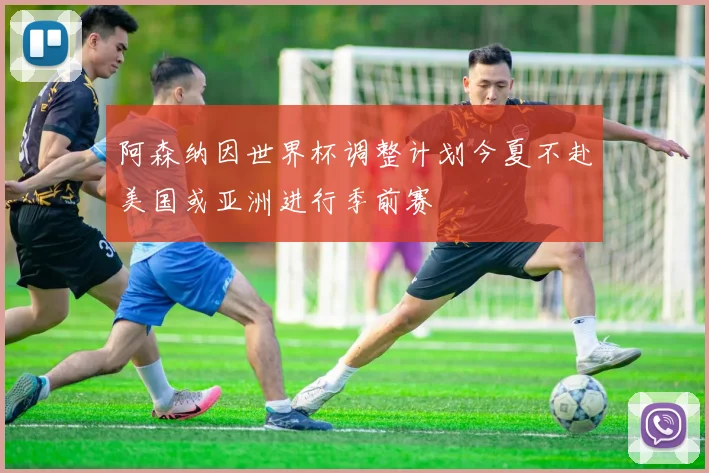 阿森纳因世界杯调整计划今夏不赴美国或亚洲进行季前赛