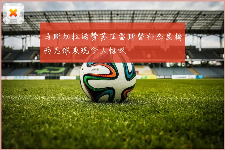 马斯切拉诺赞苏亚雷斯替补态度梅西无球表现令人惊叹