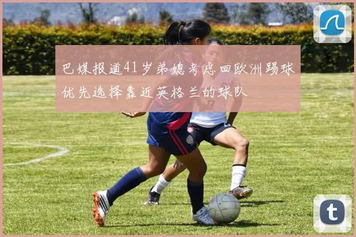 巴媒报道41岁弟媳考虑回欧洲踢球优先选择靠近英格兰的球队