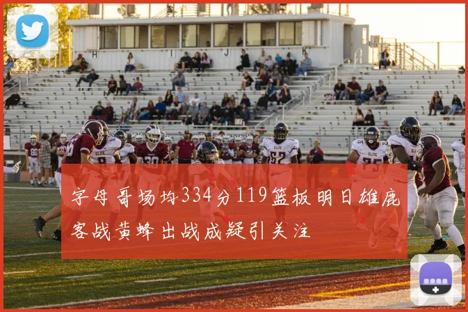 字母哥场均334分119篮板明日雄鹿客战黄蜂出战成疑引关注