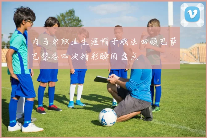 内马尔职业生涯帽子戏法回顾巴萨巴黎各四次精彩瞬间盘点