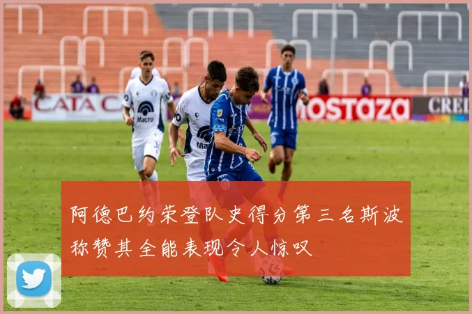 阿德巴约荣登队史得分第三名斯波称赞其全能表现令人惊叹