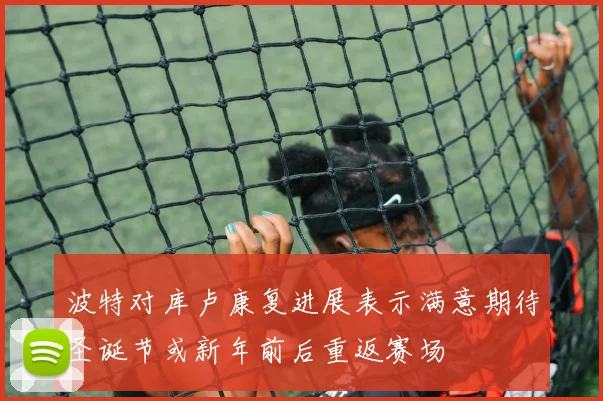 波特对库卢康复进展表示满意期待圣诞节或新年前后重返赛场