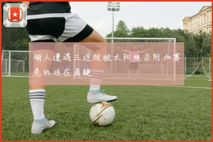 湖人遭遇三连败被太阳绝杀附加赛危机迫在眉睫