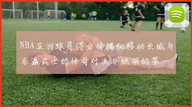 NBA亚洲球员得分榜揭秘移动长城与东瀛武士的传奇对决非姚明的第一人是谁