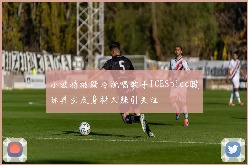 小波特被疑与说唱歌手ICESpice暧昧其女友身材火辣引关注