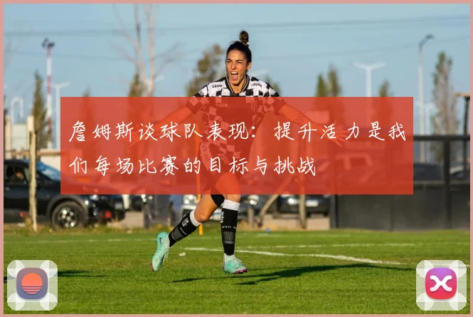 詹姆斯谈球队表现：提升活力是我们每场比赛的目标与挑战