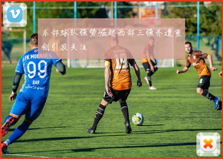 东部球队强势崛起西部三强齐遭重创引发关注