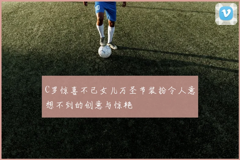 C罗惊喜不已女儿万圣节装扮令人意想不到的创意与惊艳