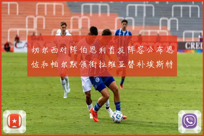 切尔西对阵伯恩利首发阵容公布恩佐和帕尔默领衔拉维亚替补埃斯特旺因伤缺席