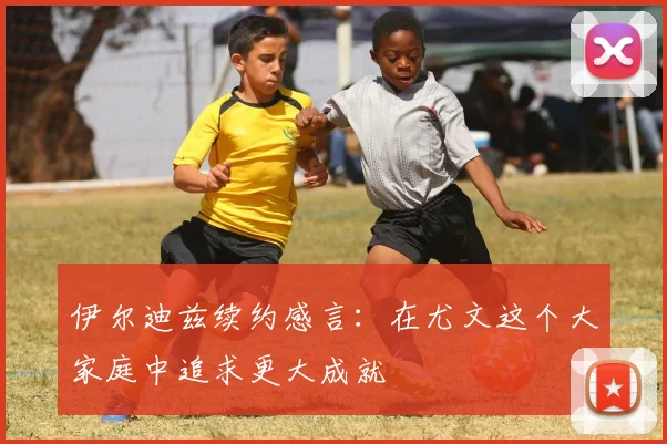 伊尔迪兹续约感言：在尤文这个大家庭中追求更大成就