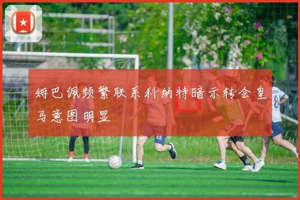 姆巴佩频繁联系科纳特暗示转会皇马意图明显