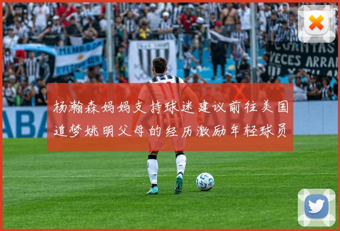 杨瀚森妈妈支持球迷建议前往美国追梦姚明父母的经历激励年轻球员