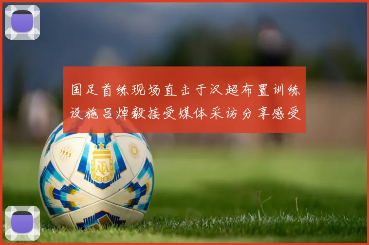 国足首练现场直击于汉超布置训练设施吕焯毅接受媒体采访分享感受