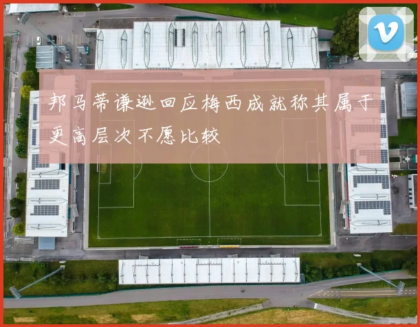 邦马蒂谦逊回应梅西成就称其属于更高层次不愿比较