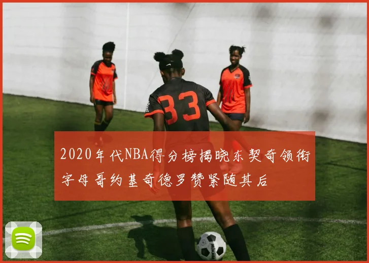2020年代NBA得分榜揭晓东契奇领衔字母哥约基奇德罗赞紧随其后