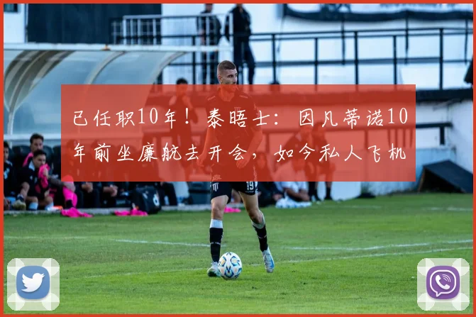 已任职10年！泰晤士：因凡蒂诺10年前坐廉航去开会，如今私人飞机